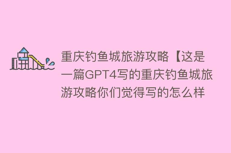 重庆钓鱼城旅游攻略【这是一篇GPT4写的重庆钓鱼城旅游攻略你们觉得写的怎么样？】