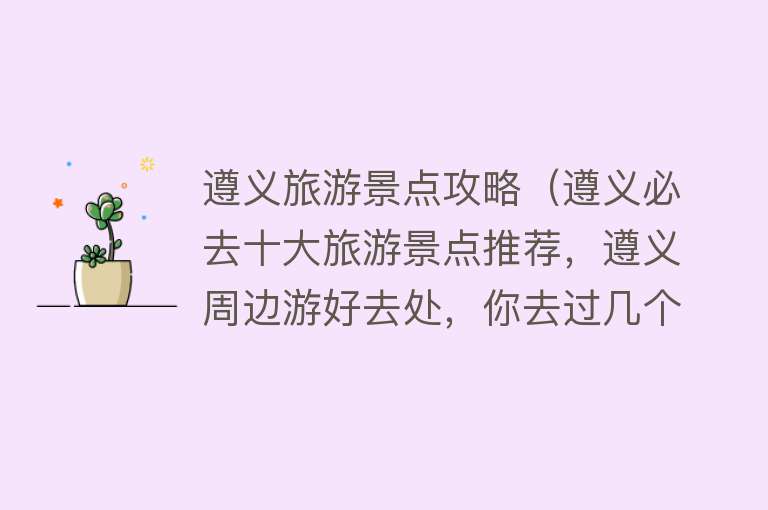 遵义旅游景点攻略（遵义必去十大旅游景点推荐，遵义周边游好去处，你去过几个？）
