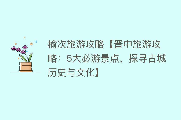 榆次旅游攻略【晋中旅游攻略：5大必游景点，探寻古城历史与文化】