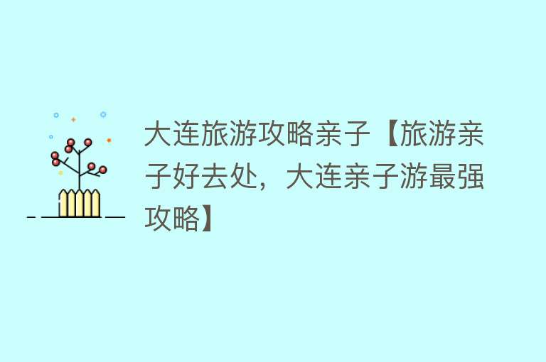 大连旅游攻略亲子【旅游亲子好去处，大连亲子游最强攻略】
