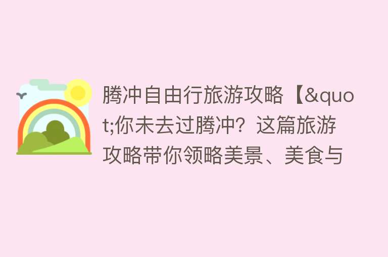 腾冲自由行旅游攻略【"你未去过腾冲？这篇旅游攻略带你领略美景、美食与文化"】