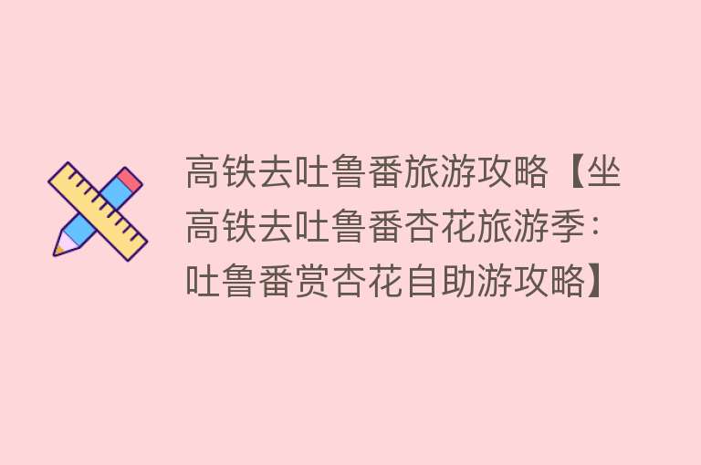 高铁去吐鲁番旅游攻略【坐高铁去吐鲁番杏花旅游季：吐鲁番赏杏花自助游攻略】