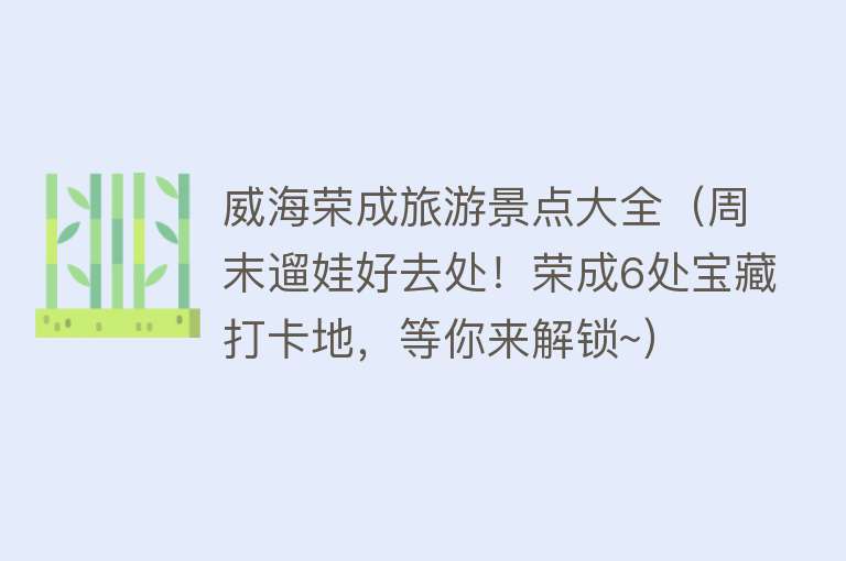 威海荣成旅游景点大全（周末遛娃好去处！荣成6处宝藏打卡地，等你来解锁~）