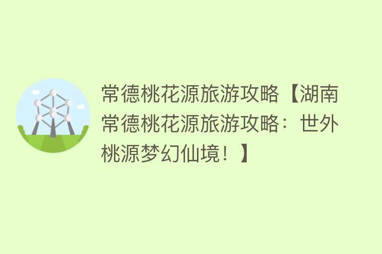 常德桃花源旅游攻略【湖南常德桃花源旅游攻略：世外桃源梦幻仙境！】