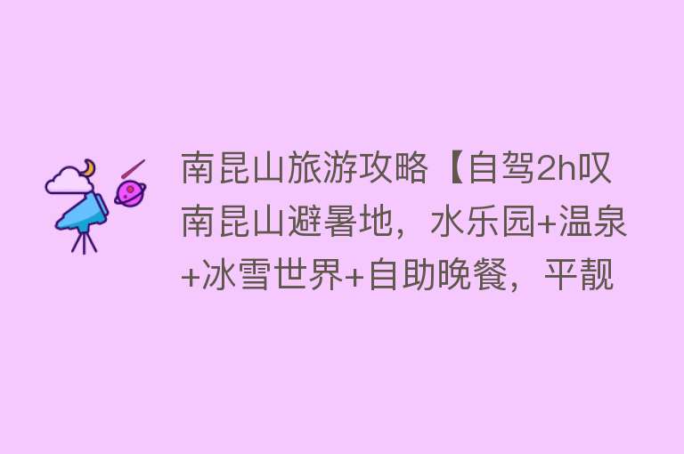 南昆山旅游攻略【自驾2h叹南昆山避暑地，水乐园+温泉+冰雪世界+自助晚餐，平靓正】