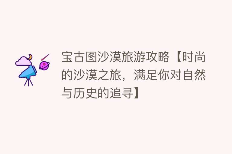 宝古图沙漠旅游攻略【时尚的沙漠之旅，满足你对自然与历史的追寻】
