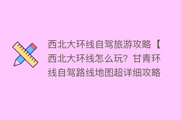西北大环线自驾旅游攻略【西北大环线怎么玩？甘青环线自驾路线地图超详细攻略分享】