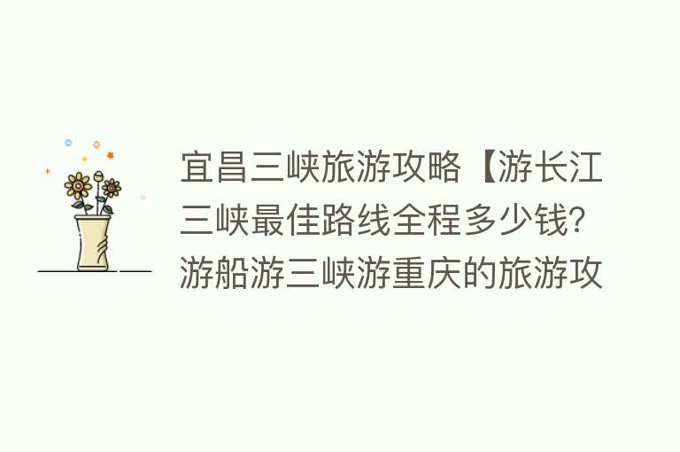 宜昌三峡旅游攻略【游长江三峡最佳路线全程多少钱？游船游三峡游重庆的旅游攻略】