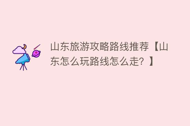 山东旅游攻略路线推荐【山东怎么玩路线怎么走？】
