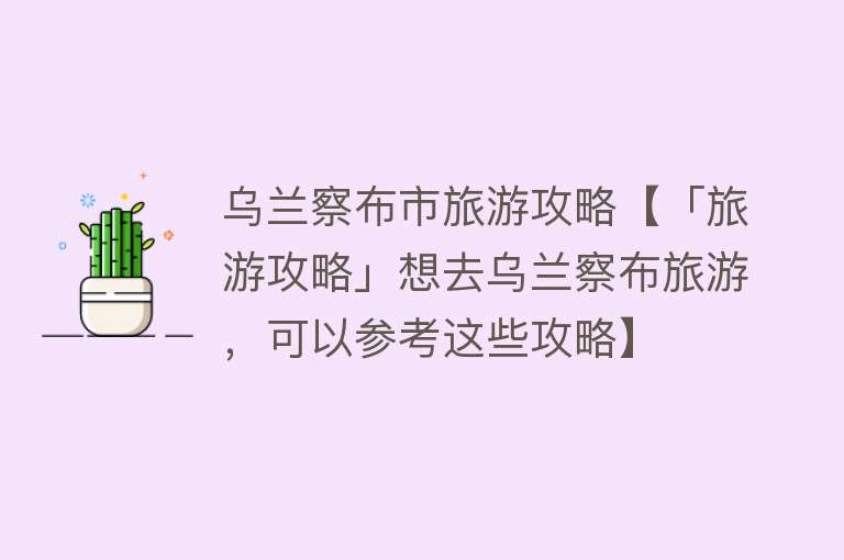 乌兰察布市旅游攻略【「旅游攻略」想去乌兰察布旅游，可以参考这些攻略】