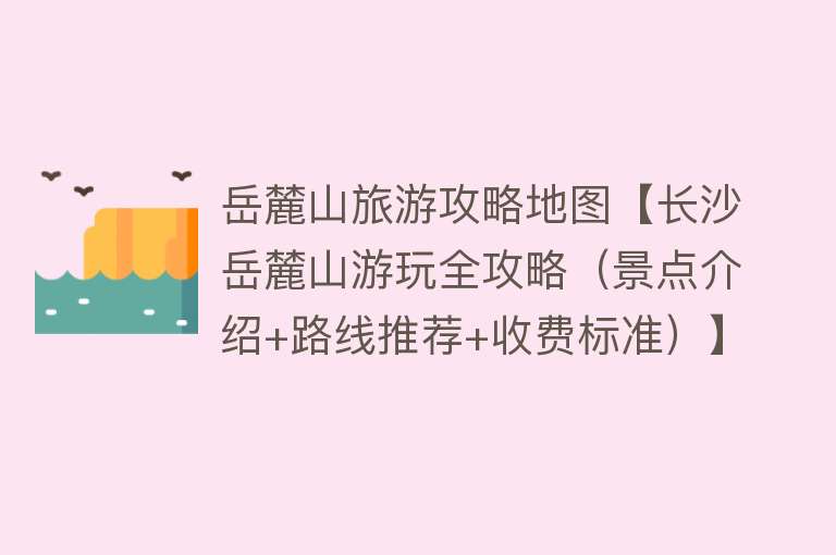 岳麓山旅游攻略地图【长沙岳麓山游玩全攻略（景点介绍+路线推荐+收费标准）】