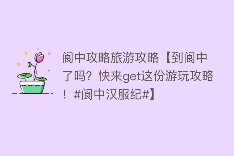 阆中攻略旅游攻略【到阆中了吗？快来get这份游玩攻略！#阆中汉服纪#】