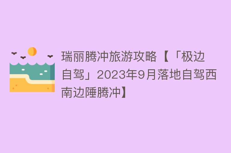 瑞丽腾冲旅游攻略【「极边自驾」2023年9月落地自驾西南边陲腾冲】