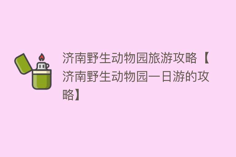 济南野生动物园旅游攻略【济南野生动物园一日游的攻略】