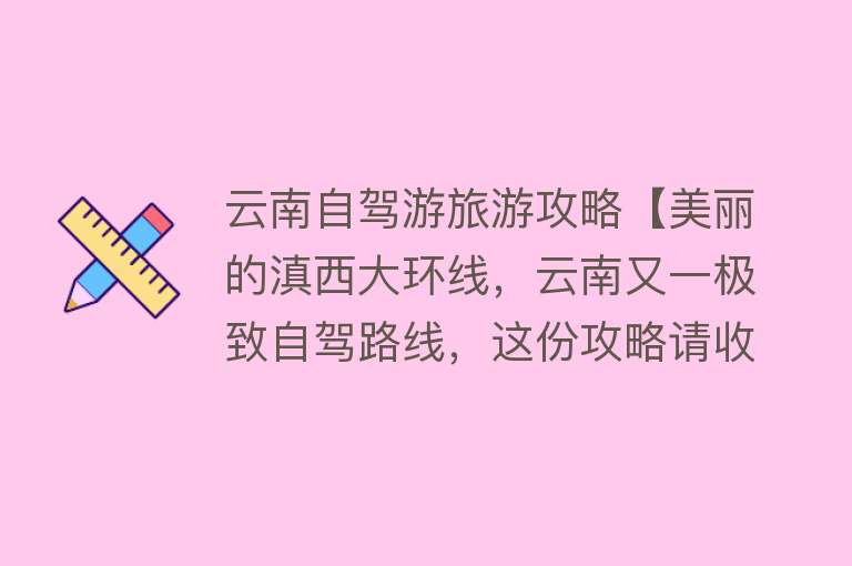 云南自驾游旅游攻略【美丽的滇西大环线，云南又一极致自驾路线，这份攻略请收下】