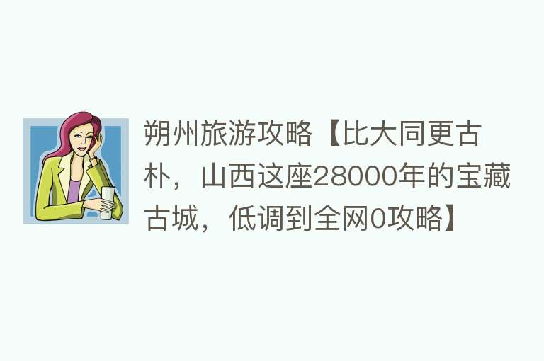 朔州旅游攻略【比大同更古朴，山西这座28000年的宝藏古城，低调到全网0攻略】
