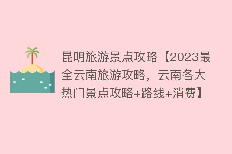 昆明旅游景点攻略【2023最全云南旅游攻略，云南各大热门景点攻略+路线+消费】