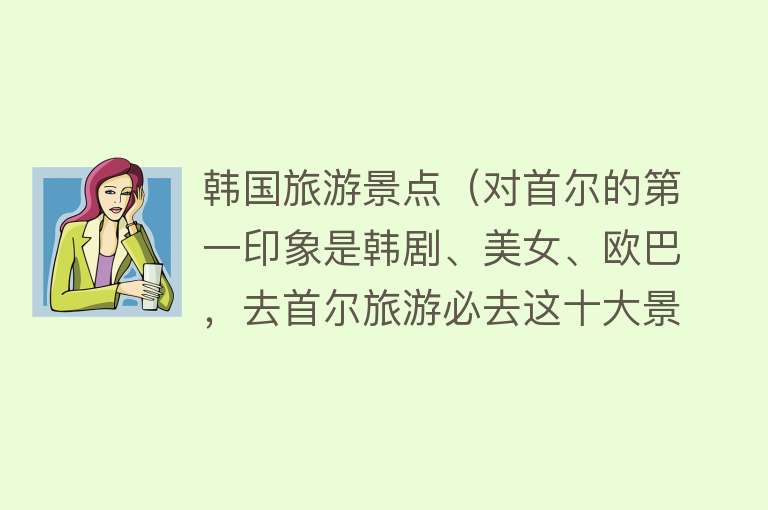 韩国旅游景点（对首尔的第一印象是韩剧、美女、欧巴，去首尔旅游必去这十大景点）