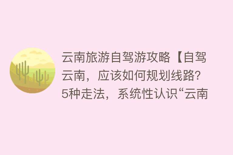 云南旅游自驾游攻略【自驾云南，应该如何规划线路？5种走法，系统性认识“云南旅游”】