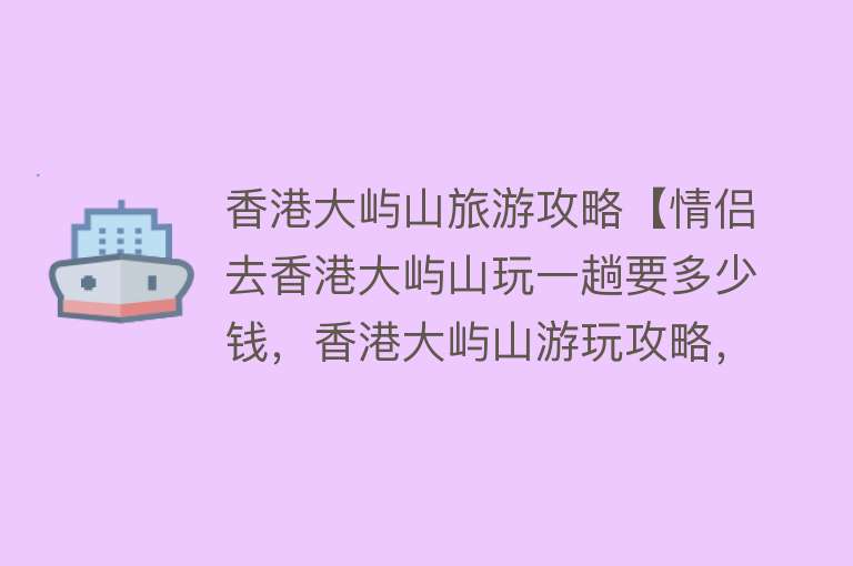 香港大屿山旅游攻略【情侣去香港大屿山玩一趟要多少钱，香港大屿山游玩攻略，建议收藏】