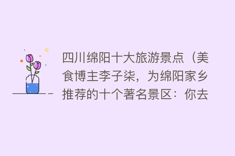 四川绵阳十大旅游景点（美食博主李子柒，为绵阳家乡推荐的十个著名景区：你去了几个）