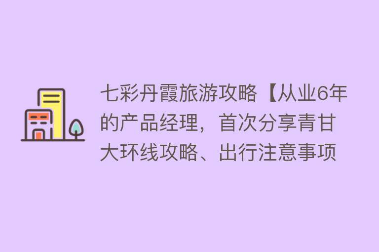 七彩丹霞旅游攻略【从业6年的产品经理，首次分享青甘大环线攻略、出行注意事项（含宝藏地图）】