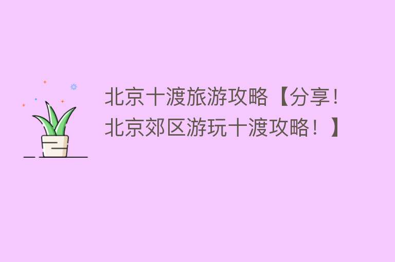 北京十渡旅游攻略【分享！北京郊区游玩十渡攻略！】