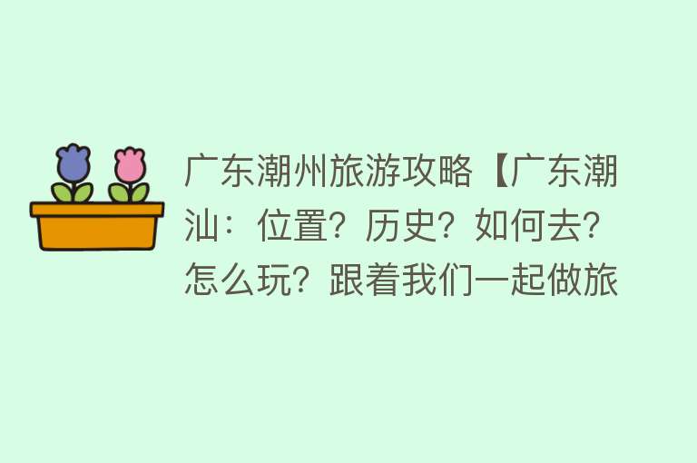 广东潮州旅游攻略【广东潮汕：位置？历史？如何去？怎么玩？跟着我们一起做旅游攻略】