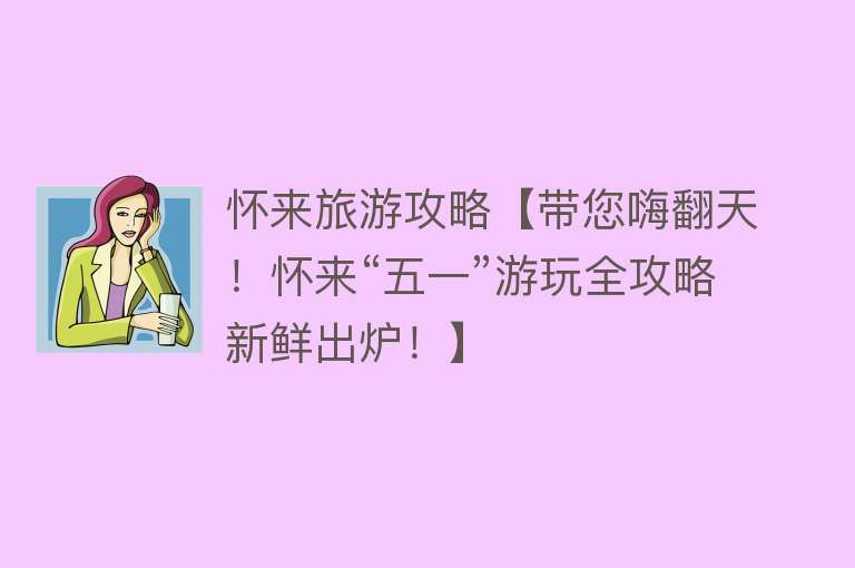 怀来旅游攻略【带您嗨翻天！怀来“五一”游玩全攻略新鲜出炉！】