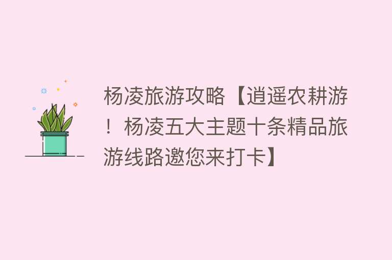 杨凌旅游攻略【逍遥农耕游！杨凌五大主题十条精品旅游线路邀您来打卡】