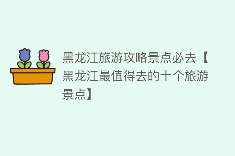 黑龙江旅游攻略景点必去【黑龙江最值得去的十个旅游景点】