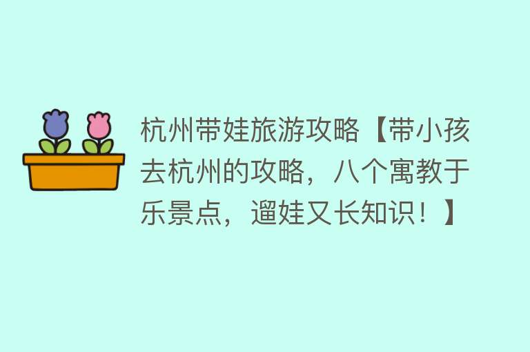 杭州带娃旅游攻略【带小孩去杭州的攻略，八个寓教于乐景点，遛娃又长知识！】