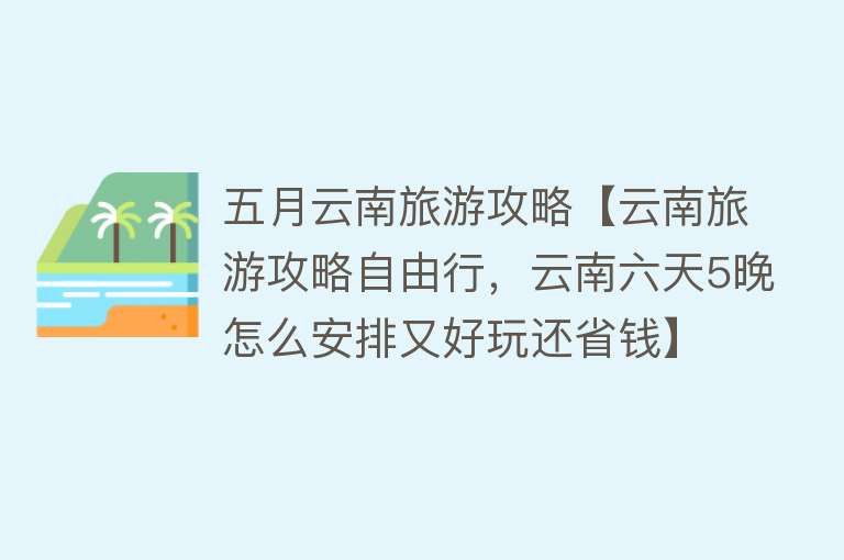 五月云南旅游攻略【云南旅游攻略自由行，云南六天5晚怎么安排又好玩还省钱】