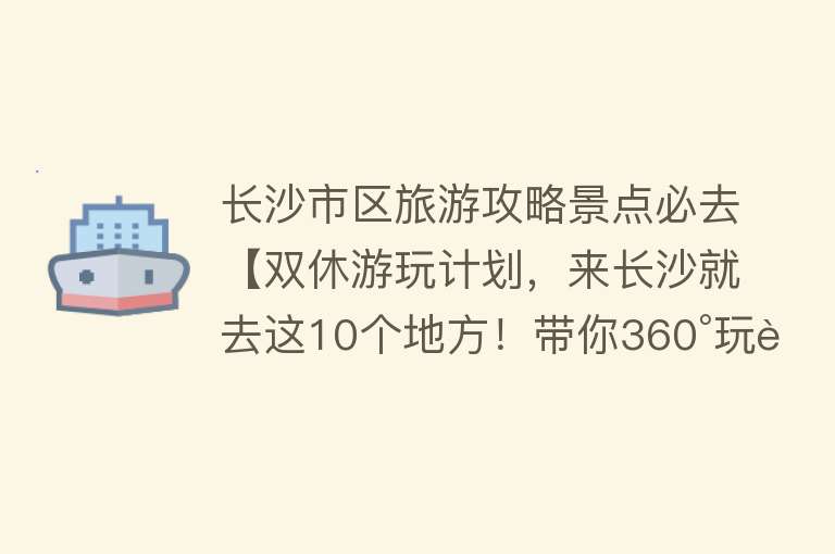 长沙市区旅游攻略景点必去【双休游玩计划，来长沙就去这10个地方！带你360°玩转星城】