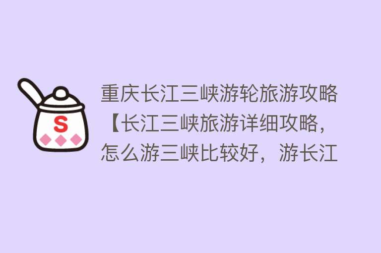 重庆长江三峡游轮旅游攻略【长江三峡旅游详细攻略，怎么游三峡比较好，游长江三峡游轮最佳路线】