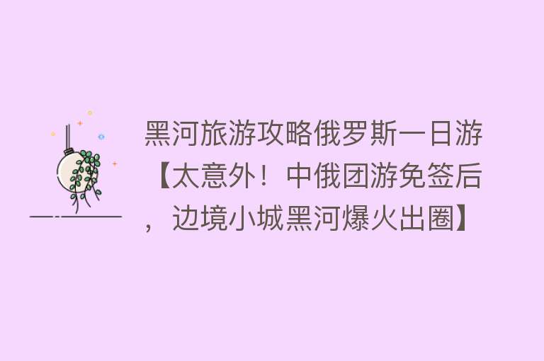 黑河旅游攻略俄罗斯一日游【太意外！中俄团游免签后，边境小城黑河爆火出圈】
