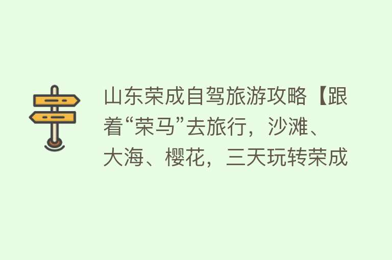 山东荣成自驾旅游攻略【跟着“荣马”去旅行，沙滩、大海、樱花，三天玩转荣成！】