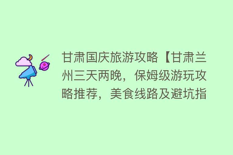 甘肃国庆旅游攻略【甘肃兰州三天两晚，保姆级游玩攻略推荐，美食线路及避坑指南】