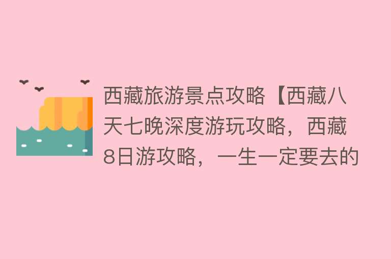 西藏旅游景点攻略【西藏八天七晚深度游玩攻略，西藏8日游攻略，一生一定要去的地方】