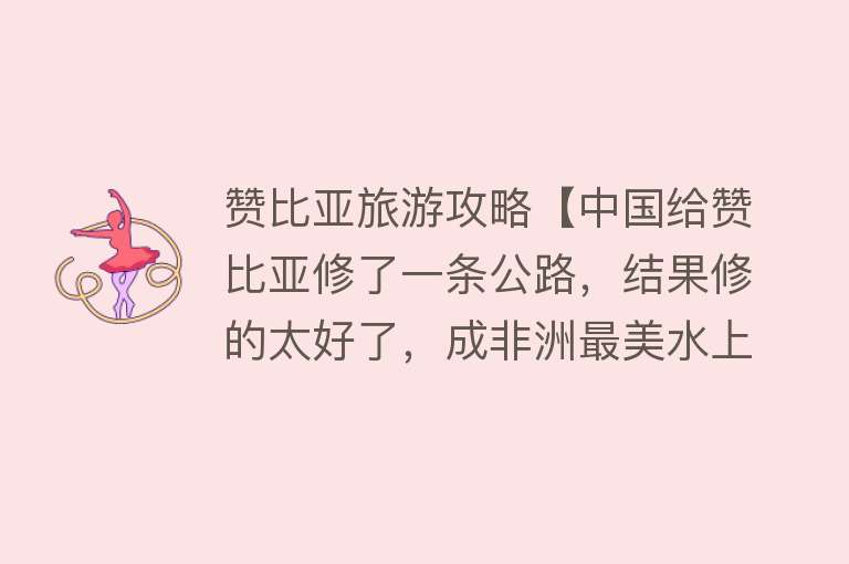 赞比亚旅游攻略【中国给赞比亚修了一条公路，结果修的太好了，成非洲最美水上公路】