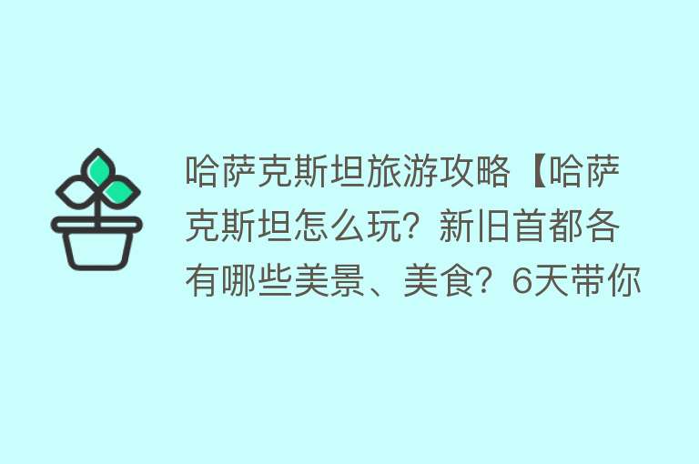 哈萨克斯坦旅游攻略【哈萨克斯坦怎么玩？新旧首都各有哪些美景、美食？6天带你游哈国】