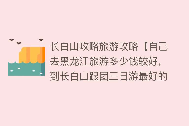 长白山攻略旅游攻略【自己去黑龙江旅游多少钱较好，到长白山跟团三日游最好的路线介绍】