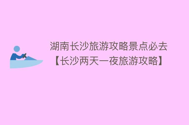 湖南长沙旅游攻略景点必去【长沙两天一夜旅游攻略】