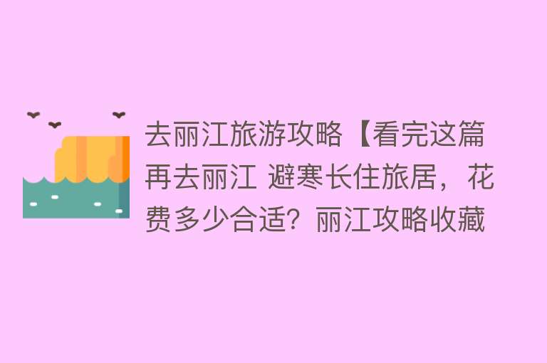 去丽江旅游攻略【看完这篇再去丽江 避寒长住旅居，花费多少合适？丽江攻略收藏】