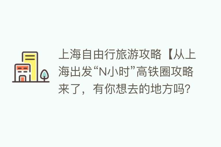 上海自由行旅游攻略【从上海出发“N小时”高铁圈攻略来了，有你想去的地方吗？】