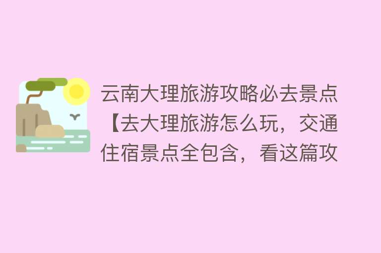云南大理旅游攻略必去景点【去大理旅游怎么玩，交通住宿景点全包含，看这篇攻略就够了】