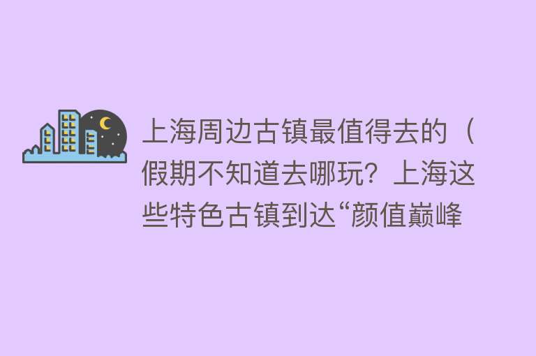 上海周边古镇最值得去的（假期不知道去哪玩？上海这些特色古镇到达“颜值巅峰”，乘公共交通直达）