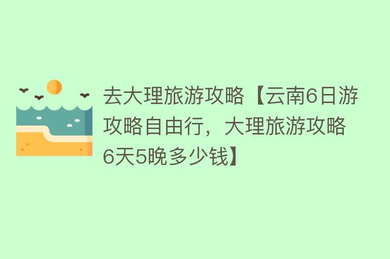 去大理旅游攻略【云南6日游攻略自由行，大理旅游攻略6天5晚多少钱】
