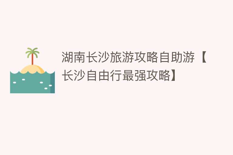 湖南长沙旅游攻略自助游【长沙自由行最强攻略】