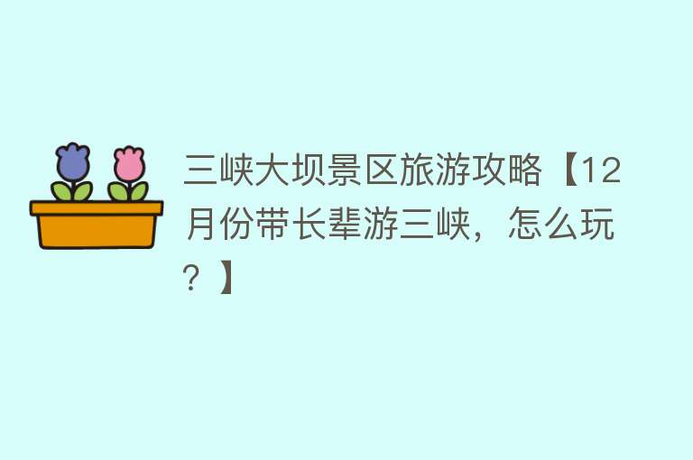 三峡大坝景区旅游攻略【12月份带长辈游三峡，怎么玩？】